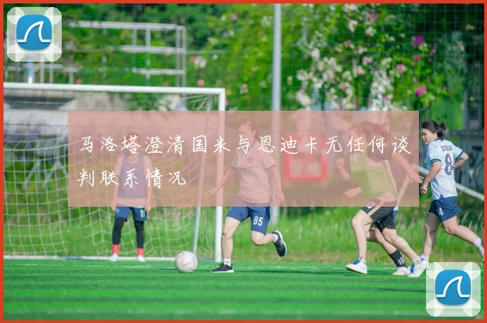 马洛塔澄清国米与恩迪卡无任何谈判联系情况