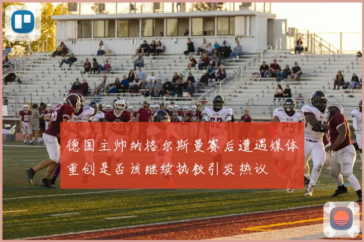 德国主帅纳格尔斯曼赛后遭遇媒体重创是否该继续执教引发热议