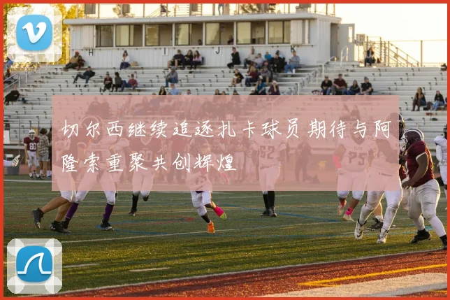 切尔西继续追逐扎卡球员期待与阿隆索重聚共创辉煌