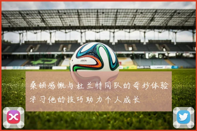 桑顿感慨与杜兰特同队的奇妙体验学习他的技巧助力个人成长