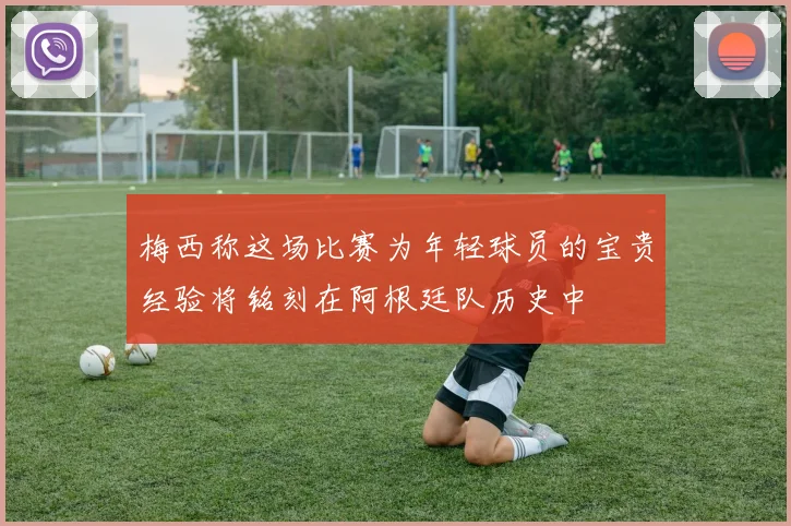 梅西称这场比赛为年轻球员的宝贵经验将铭刻在阿根廷队历史中