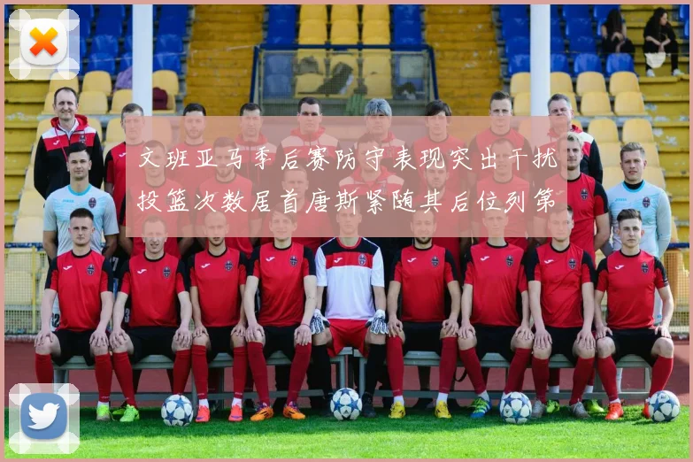 文班亚马季后赛防守表现突出干扰投篮次数居首唐斯紧随其后位列第五