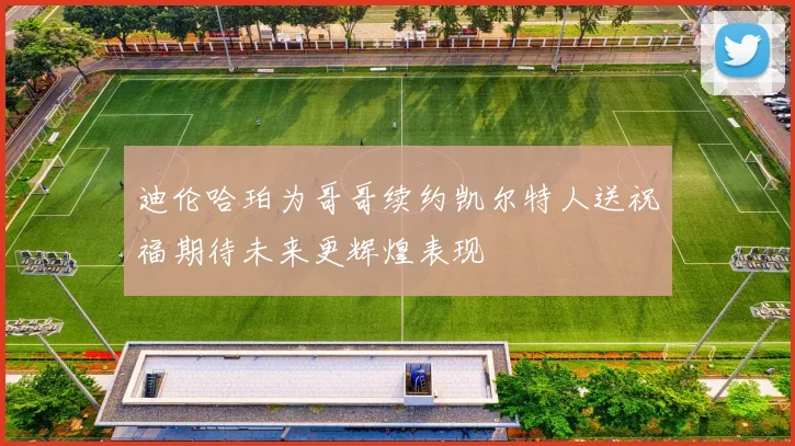 迪伦哈珀为哥哥续约凯尔特人送祝福期待未来更辉煌表现