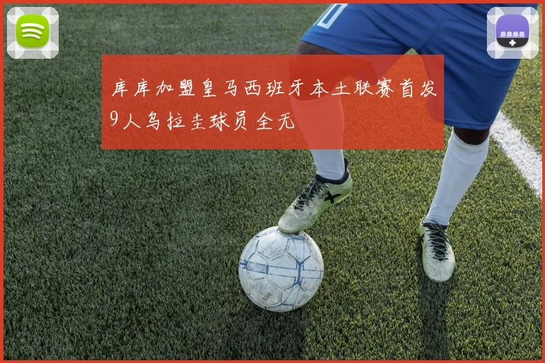 库库加盟皇马西班牙本土联赛首发9人乌拉圭球员全无