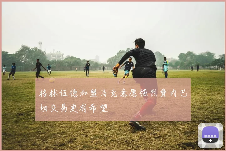 格林伍德加盟马竞意愿强烈费内巴切交易更有希望
