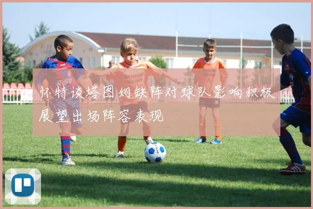 怀特谈塔图姆缺阵对球队影响积极展望出场阵容表现