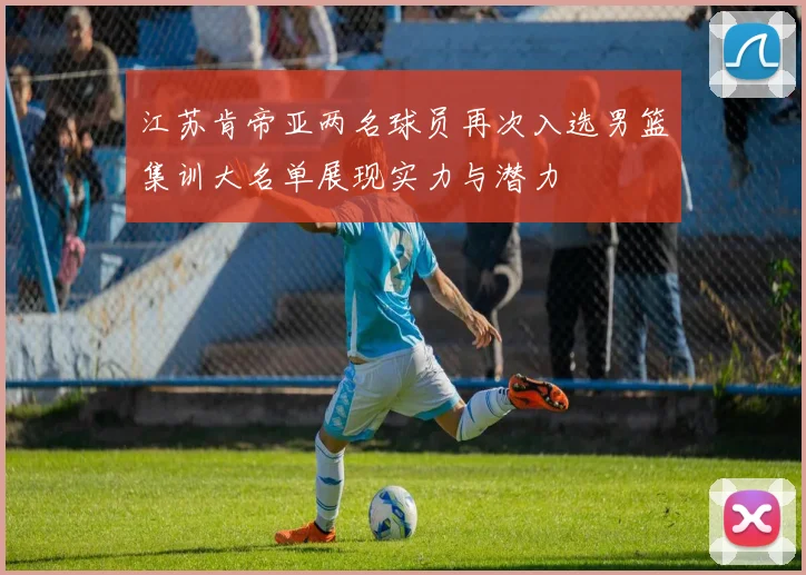 江苏肯帝亚两名球员再次入选男篮集训大名单展现实力与潜力