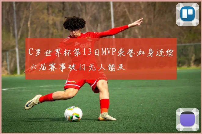 C罗世界杯第13日MVP荣誉加身连续六届赛事破门无人能及