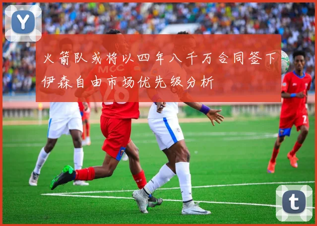 火箭队或将以四年八千万合同签下伊森自由市场优先级分析