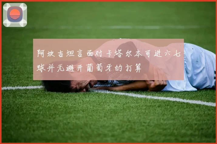 阿坎吉坦言面对卡塔尔本可进六七球并无避开葡萄牙的打算